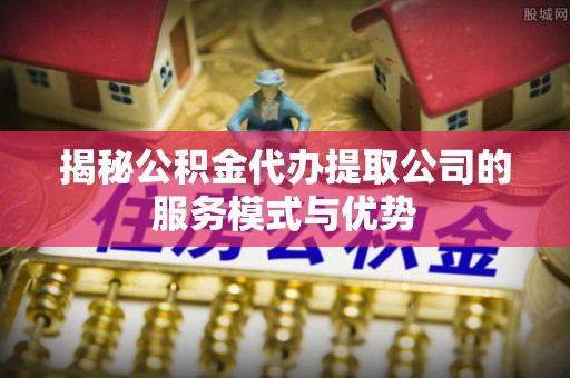 蒲江揭秘公积金代办提取公司的服务模式与优势