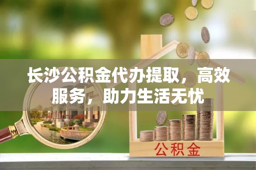 蒲江长沙公积金代办提取，高效服务，助力生活无忧