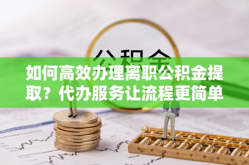 蒲江如何高效办理离职公积金提取？代办服务让流程更简单