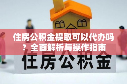 蒲江住房公积金提取可以代办吗？全面解析与操作指南