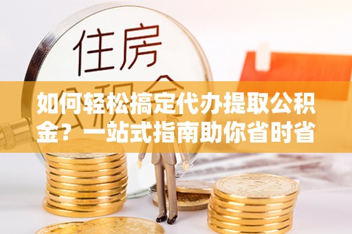 蒲江如何轻松搞定代办提取公积金？一站式指南助你省时省心