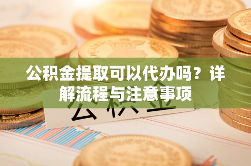 蒲江公积金提取可以代办吗？详解流程与注意事项