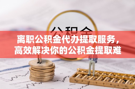蒲江离职公积金代办提取服务，高效解决你的公积金提取难题