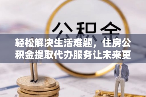 蒲江轻松解决生活难题，住房公积金提取代办服务让未来更安心